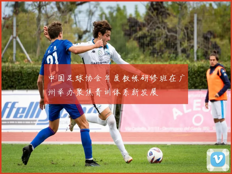 中国足球协会年度教练研修班在广州举办聚焦青训体系新发展