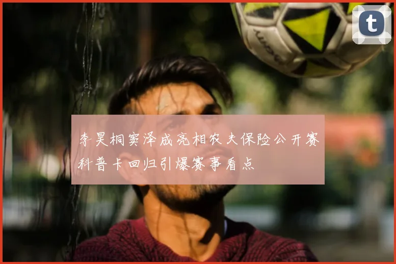 李昊桐窦泽成亮相农夫保险公开赛科普卡回归引爆赛事看点