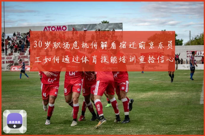 30岁职场危机何解看宿迁前京东员工如何通过体育技能培训重拾信心