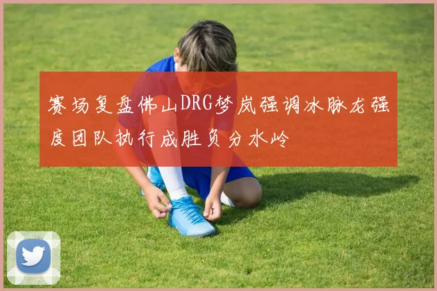 赛场复盘佛山DRG梦岚强调冰脉龙强度团队执行成胜负分水岭