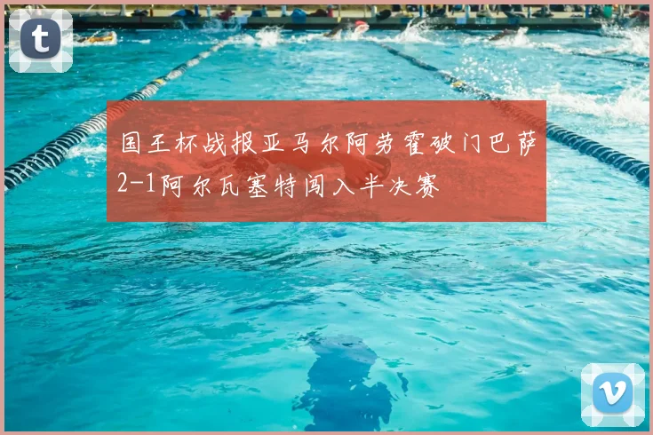 国王杯战报亚马尔阿劳霍破门巴萨2-1阿尔瓦塞特闯入半决赛