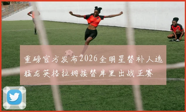 重磅官方发布2026全明星替补人选猛龙英格拉姆接替库里出战正赛