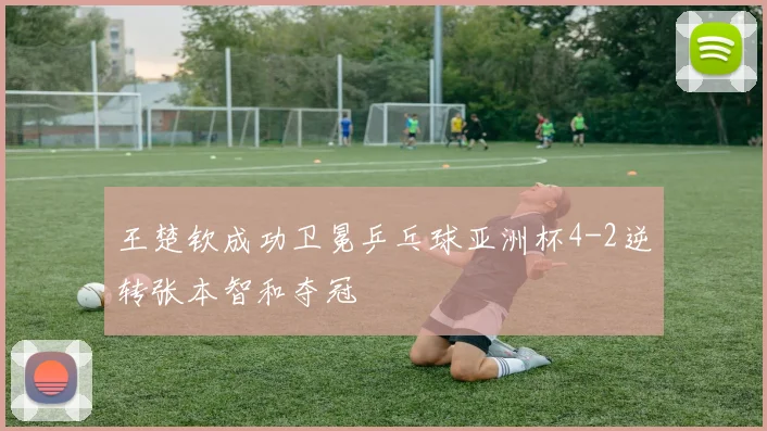 王楚钦成功卫冕乒乓球亚洲杯4-2逆转张本智和夺冠