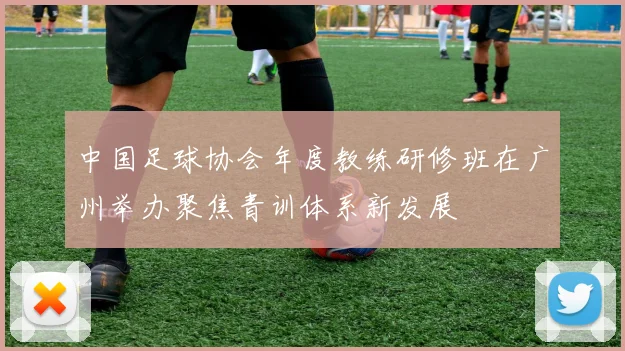 中国足球协会年度教练研修班在广州举办聚焦青训体系新发展