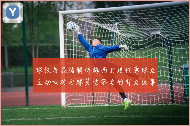 球技与品格解析梅西打进任意球后主动向对方球员索签名的背后故事