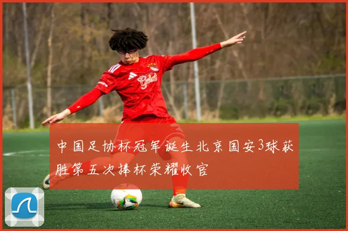 中国足协杯冠军诞生北京国安3球获胜第五次捧杯荣耀收官