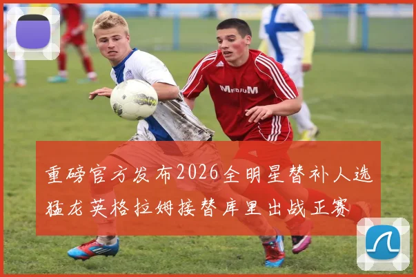重磅官方发布2026全明星替补人选猛龙英格拉姆接替库里出战正赛