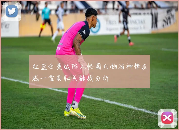 红蓝会曼城陷入怪圈利物浦神锋发威一雪前耻关键战分析