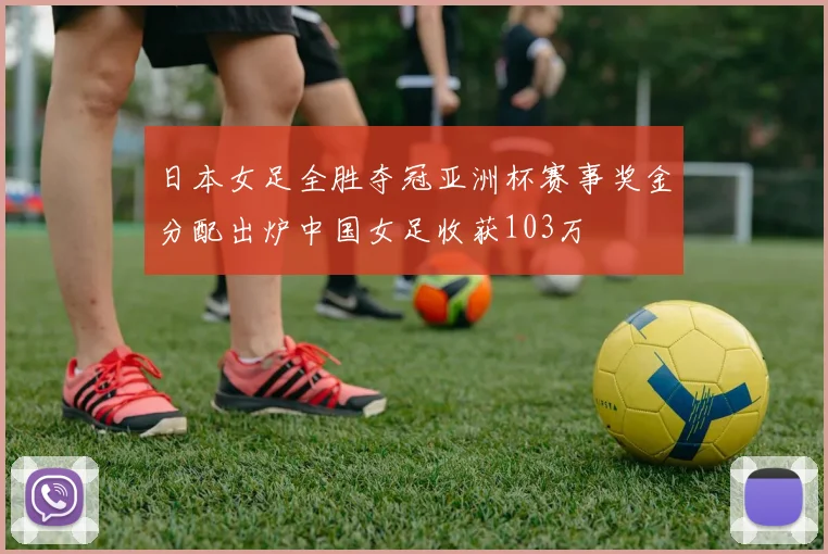 日本女足全胜夺冠亚洲杯赛事奖金分配出炉中国女足收获103万