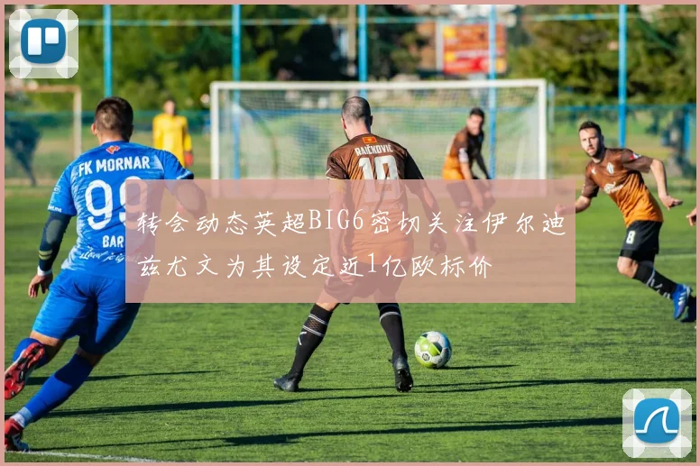 转会动态英超BIG6密切关注伊尔迪兹尤文为其设定近1亿欧标价