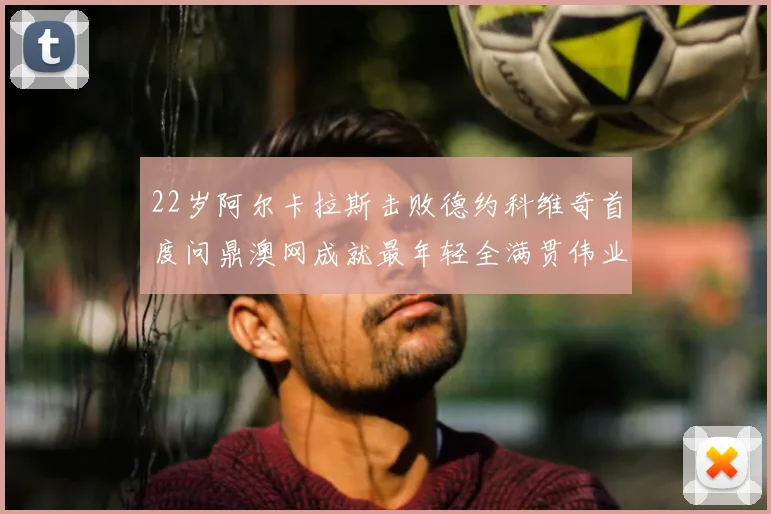 22岁阿尔卡拉斯击败德约科维奇首度问鼎澳网成就最年轻全满贯伟业