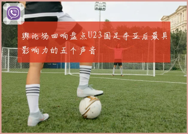 舆论场回响盘点U23国足夺亚后最具影响力的五个声音