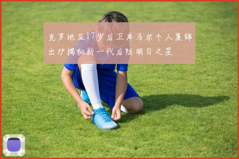 克罗地亚17岁后卫库马尔个人集锦出炉揭秘新一代后防明日之星