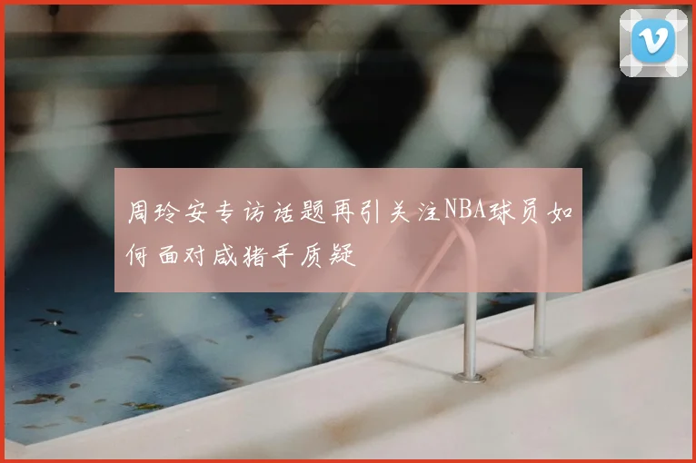 周玲安专访话题再引关注NBA球员如何面对咸猪手质疑