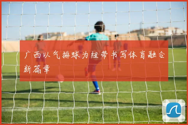 广西以气排球为纽带书写体育融合新篇章