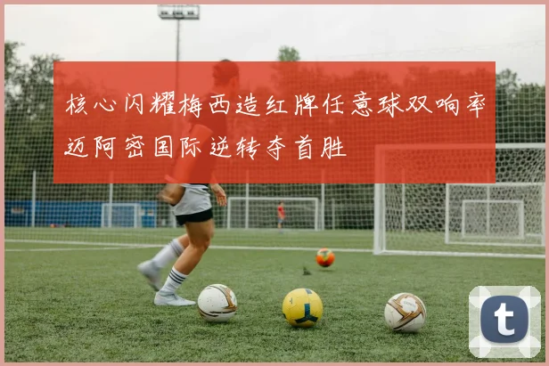 核心闪耀梅西造红牌任意球双响率迈阿密国际逆转夺首胜