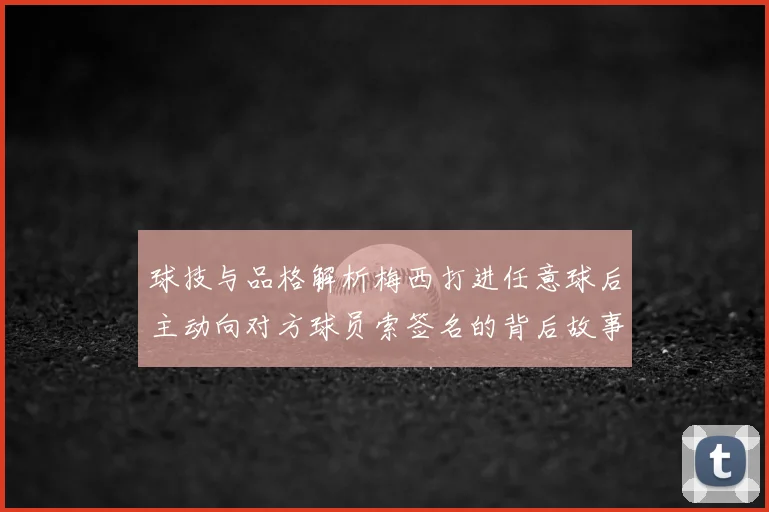 球技与品格解析梅西打进任意球后主动向对方球员索签名的背后故事