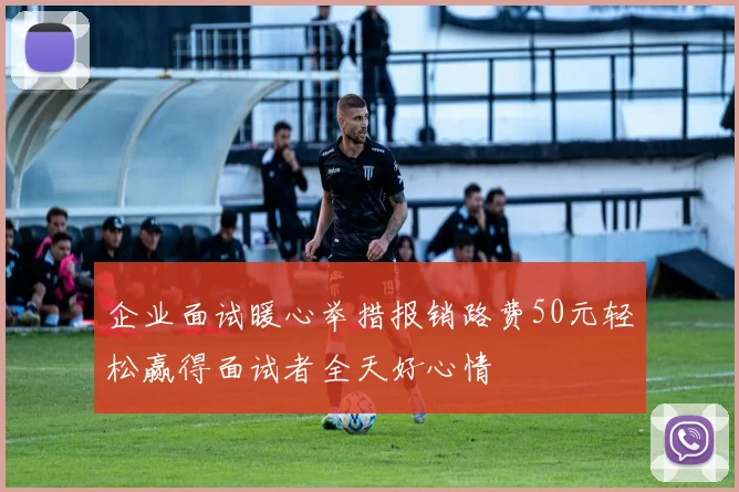 企业面试暖心举措报销路费50元轻松赢得面试者全天好心情