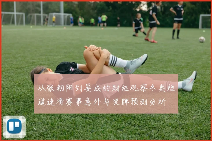 从张朝阳到晏成的财经观察冬奥短道速滑赛事意外与奖牌预测分析