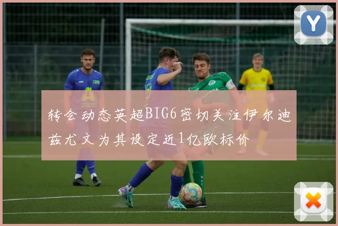 转会动态英超BIG6密切关注伊尔迪兹尤文为其设定近1亿欧标价