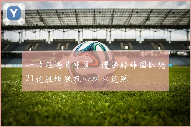 一力辽憾负申真谞遭逆转韩国队凭21连胜蝉联农心杯六连冠