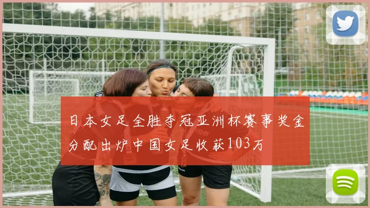 日本女足全胜夺冠亚洲杯赛事奖金分配出炉中国女足收获103万